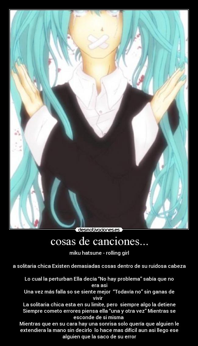 cosas de canciones... - miku hatsune - rolling girl
a solitaria chica Existen demasiadas cosas dentro de su ruidosa cabeza
Lo cual la perturban Ella decía “No hay problema” sabía que no
era asi
Una vez más falla so se siente mejor “Todavía no” sin ganas de
vivir
La solitaria chica esta en su limite, pero siempre algo la detiene
Siempre cometo errores piensa ella “una y otra vez” Mientras se
esconde de si misma
Mientras que en su cara hay una sonrisa solo quería que alguien le
extendiera la mano sin decirlo lo hace mas difícil aun asi llego ese
alguien que la saco de su error