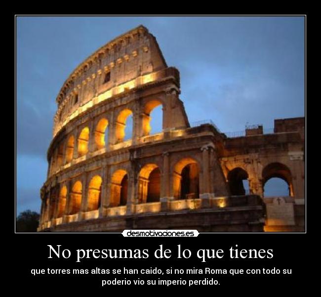No presumas de lo que tienes - que torres mas altas se han caido, si no mira Roma que con todo su
poderio vio su imperio perdido.