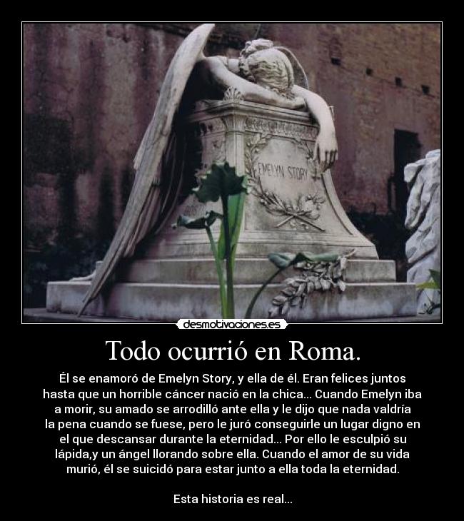 Todo ocurrió en Roma. - Él se enamoró de Emelyn Story, y ella de él. Eran felices juntos
hasta que un horrible cáncer nació en la chica... Cuando Emelyn iba
a morir, su amado se arrodilló ante ella y le dijo que nada valdría
la pena cuando se fuese, pero le juró conseguirle un lugar digno en
el que descansar durante la eternidad... Por ello le esculpió su
lápida,y un ángel llorando sobre ella. Cuando el amor de su vida
murió, él se suicidó para estar junto a ella toda la eternidad.

Esta historia es real...