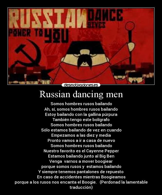 Russian dancing men - Somos hombres rusos bailando
Ah, sí, somos hombres rusos bailando
Estoy bailando con la gallina púrpura
También tengo este bolígrafo
Somos hombres rusos bailando
Sólo estamos bailando de vez en cuando
Empezamos a las diez y media
Pronto vamos a ir a casa de nuevo
Somos hombres rusos bailando
Nuestro favorito es el Cayenne Pepper
Estamos bailando junto al Big Ben
Venga varnos a mover boogiear
porque somos rusos y estamos bailando
Y siempre tenemos pantalones de repuesto
En caso de accidentes mientras Boogieamos
porque a los rusos nos encanta el Boogie. (Perdonad la lamentable traducción)