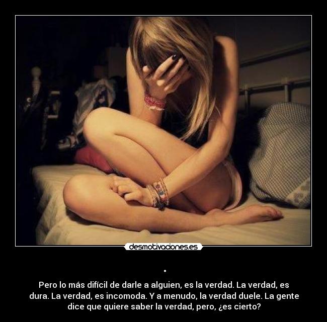 . - Pero lo más difícil de darle a alguien, es la verdad. La verdad, es
dura. La verdad, es incomoda. Y a menudo, la verdad duele. La gente
dice que quiere saber la verdad, pero, ¿es cierto?