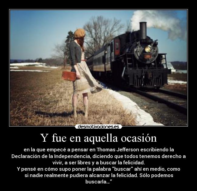 Y fue en aquella ocasión - en la que empecé a pensar en Thomas Jefferson escribiendo la
Declaración de la Independencia, diciendo que todos tenemos derecho a
vivir, a ser libres y a buscar la felicidad.	
Y pensé en cómo supo poner la palabra buscar ahí en medio, como
si nadie realmente pudiera alcanzar la felicidad. Sólo podemos
buscarla…”