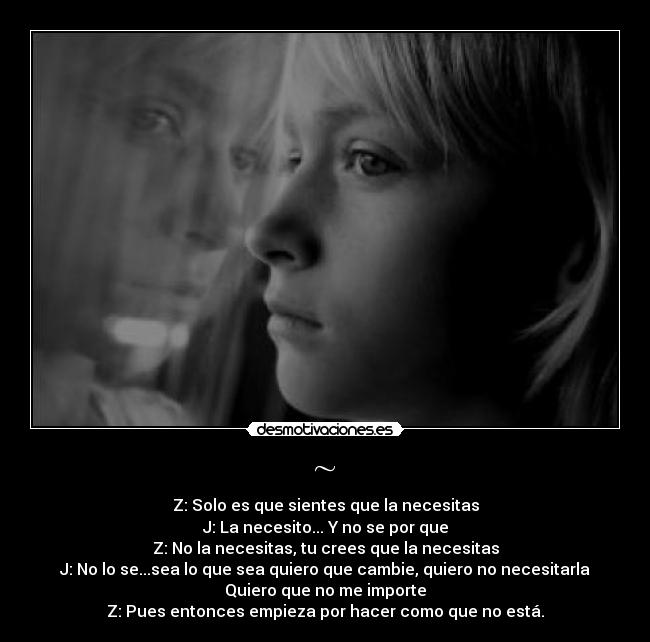 ~ - Z: Solo es que sientes que la necesitas
J: La necesito... Y no se por que
Z: No la necesitas, tu crees que la necesitas
J: No lo se...sea lo que sea quiero que cambie, quiero no necesitarla
Quiero que no me importe
Z: Pues entonces empieza por hacer como que no está.