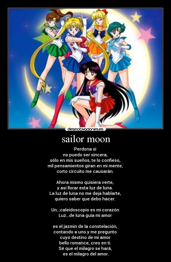 sailor moon - Perdona si
no puedo ser sincera,
sólo en mis sueños, te lo confieso,
mil pensamientos giran en mi mente,
corto circuito me causarán.
Ahora mismo quisiera verte,
y asi llorar esta luz de luna.
La luz de luna no me deja hablarte,
quiero saber que debo hacer.
Un...caleidoscopio es mi corazón
Luz...de luna guía mi amor
es el jazmin de la constelación,
contando a uno y me pregunto
cuyo destino de mi amor
bello romance, creo en ti.
Sé que el milagro se hará,
es el milagro del amor.