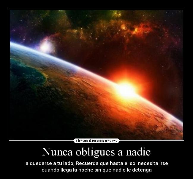 Nunca obligues a nadie - a quedarse a tu lado; Recuerda que hasta el sol necesita irse
cuando llega la noche sin que nadie le detenga