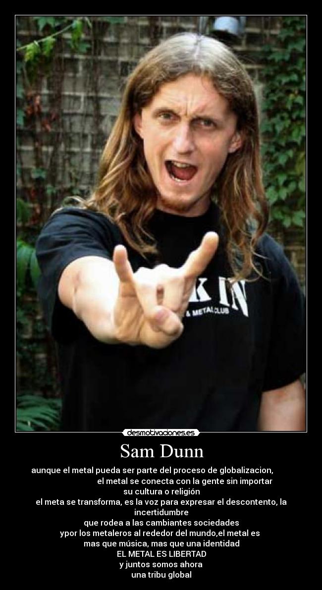 Sam Dunn - aunque el metal pueda ser parte del proceso de globalizacion,
el metal se conecta con la gente sin importar
su cultura o religión
el meta se transforma, es la voz para expresar el descontento, la
incertidumbre
que rodea a las cambiantes sociedades
ypor los metaleros al rededor del mundo,el metal es
mas que música, mas que una identidad
EL METAL ES LIBERTAD
y juntos somos ahora
una tribu global