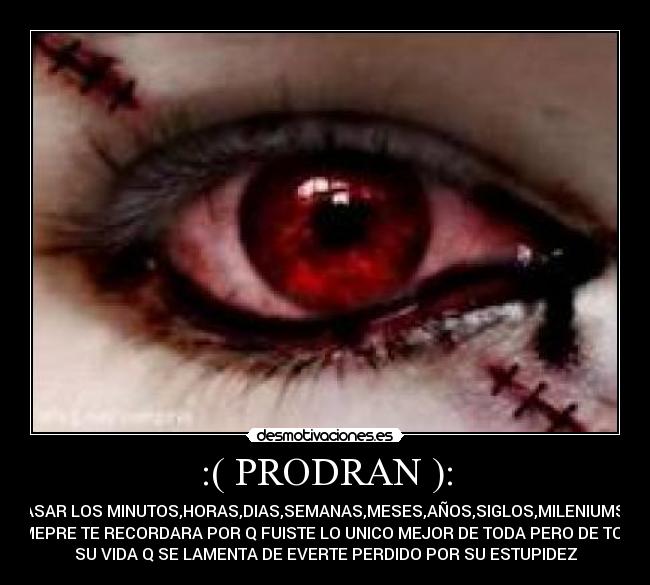 :( PRODRAN ): - PASAR LOS MINUTOS,HORAS,DIAS,SEMANAS,MESES,AÑOS,SIGLOS,MILENIUMS Y
SIMEPRE TE RECORDARA POR Q FUISTE LO UNICO MEJOR DE TODA PERO DE TODA
SU VIDA Q SE LAMENTA DE EVERTE PERDIDO POR SU ESTUPIDEZ