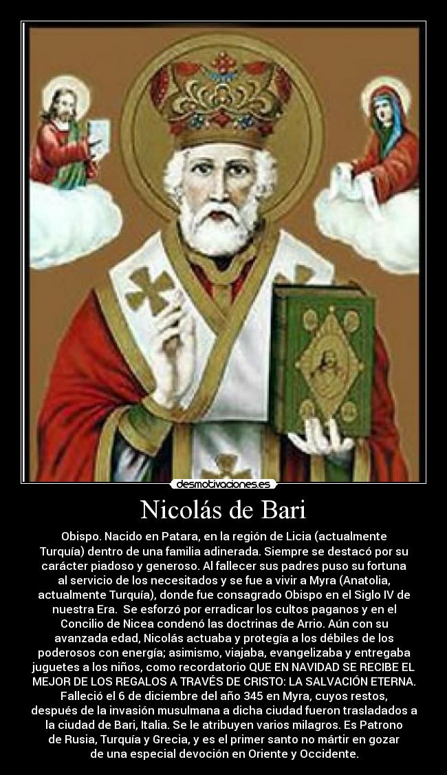 Nicolás de Bari - Obispo. Nacido en Patara, en la región de Licia (actualmente
Turquía) dentro de una familia adinerada. Siempre se destacó por su
carácter piadoso y generoso. Al fallecer sus padres puso su fortuna
al servicio de los necesitados y se fue a vivir a Myra (Anatolia,
actualmente Turquía), donde fue consagrado Obispo en el Siglo IV de
nuestra Era.  Se esforzó por erradicar los cultos paganos y en el
Concilio de Nicea condenó las doctrinas de Arrio. Aún con su
avanzada edad, Nicolás actuaba y protegía a los débiles de los
poderosos con energía; asimismo, viajaba, evangelizaba y entregaba
juguetes a los niños, como recordatorio QUE EN NAVIDAD SE RECIBE EL
MEJOR DE LOS REGALOS A TRAVÉS DE CRISTO: LA SALVACIÓN ETERNA.
Falleció el 6 de diciembre del año 345 en Myra, cuyos restos,
después de la invasión musulmana a dicha ciudad fueron trasladados a
la ciudad de Bari, Italia. Se le atribuyen varios milagros. Es Patrono
de Rusia, Turquía y Grecia, y es el primer santo no mártir en gozar
de una especial devoción en Oriente y Occidente.