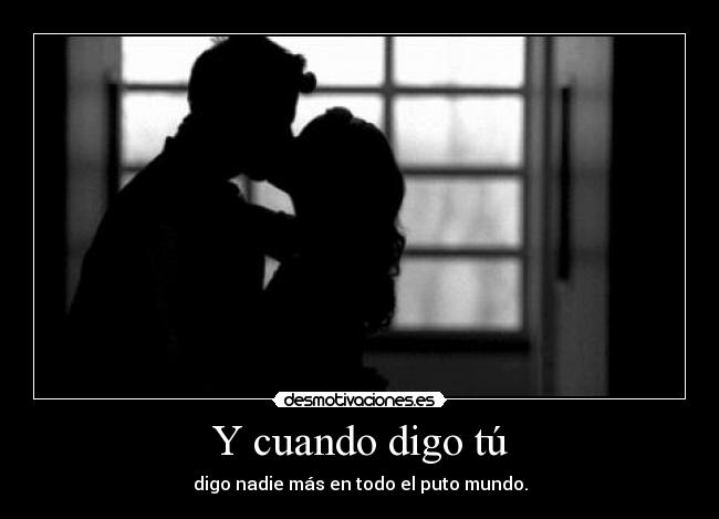 Y cuando digo tú - digo nadie más en todo el puto mundo.