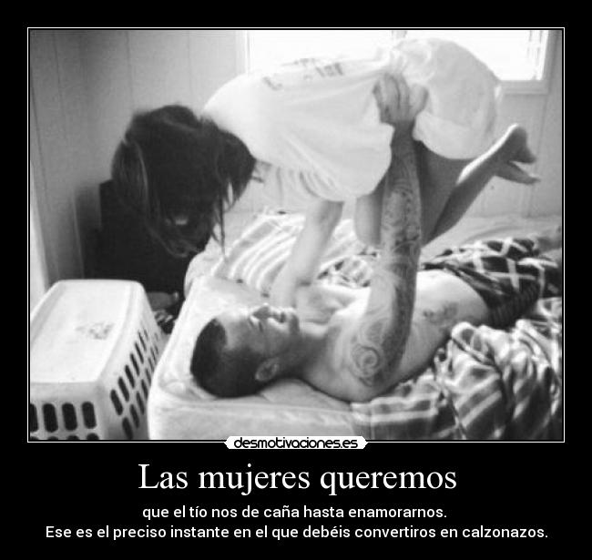 Las mujeres queremos - que el tío nos de caña hasta enamorarnos. 
Ese es el preciso instante en el que debéis convertiros en calzonazos.