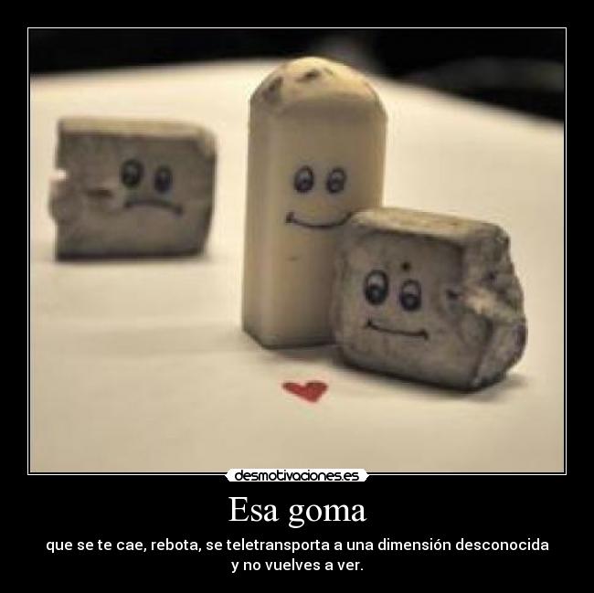 Esa goma - que se te cae, rebota, se teletransporta a una dimensión desconocida
y no vuelves a ver.