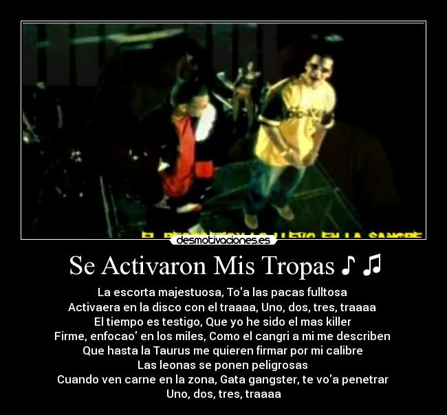 Se Activaron Mis Tropas ♪ ♫ - La escorta majestuosa, Toa las pacas fulltosa
Activaera en la disco con el traaaa, Uno, dos, tres, traaaa
El tiempo es testigo, Que yo he sido el mas killer
Firme, enfocao en los miles, Como el cangri a mi me describen
Que hasta la Taurus me quieren firmar por mi calibre
Las leonas se ponen peligrosas
Cuando ven carne en la zona, Gata gangster, te voa penetrar
Uno, dos, tres, traaaa
