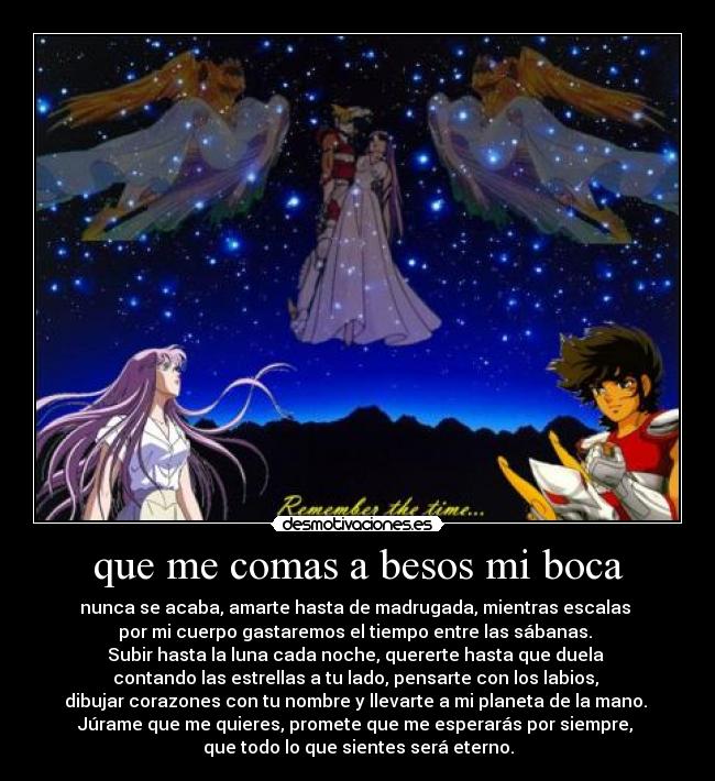 que me comas a besos mi boca - nunca se acaba, amarte hasta de madrugada, mientras escalas 
por mi cuerpo gastaremos el tiempo entre las sábanas. 
Subir hasta la luna cada noche, quererte hasta que duela 
contando las estrellas a tu lado, pensarte con los labios, 
dibujar corazones con tu nombre y llevarte a mi planeta de la mano. 
Júrame que me quieres, promete que me esperarás por siempre, 
que todo lo que sientes será eterno.
