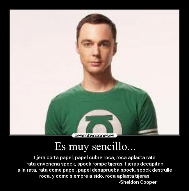 Es muy sencillo... - tijera corta papel, papel cubre roca, roca aplasta rata
rata envenena spock, spock rompe tijeras, tijeras decapitan
a la rata, rata come papel, papel desaprueba spock, spock destrulle
roca, y como siempre a sido, roca aplasta tijeras.
                                                                          -Sheldon Cooper