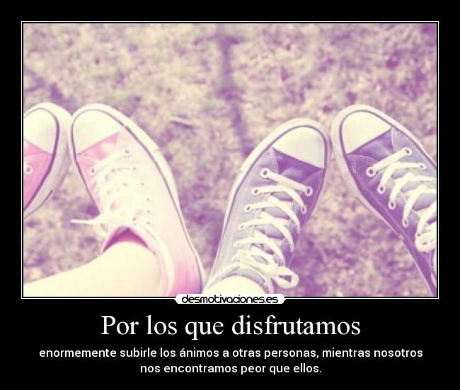Por los que disfrutamos - enormemente subirle los ánimos a otras personas, mientras nosotros
nos encontramos peor que ellos.