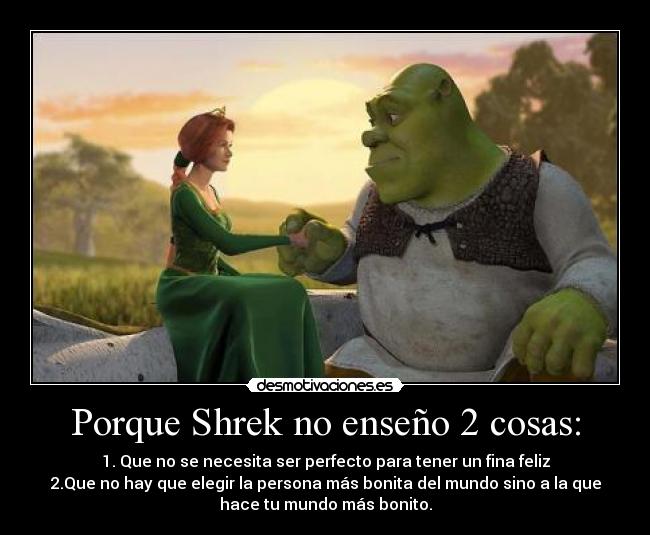 Porque Shrek no enseño 2 cosas: - 1. Que no se necesita ser perfecto para tener un fina feliz
2.Que no hay que elegir la persona más bonita del mundo sino a la que
hace tu mundo más bonito.