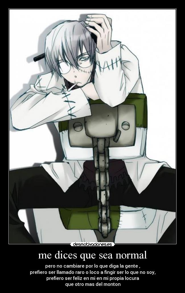 me dices que sea normal - pero no cambiare por lo que diga la gente ,
prefiero ser llamado raro o loco a fingir ser lo que no soy,
prefiero ser feliz en mi en mi propia locura
que otro mas del monton