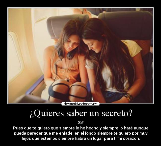 ¿Quieres saber un secreto? - Si?
Pues que te quiero que siempre lo he hecho y siempre lo haré aunque
pueda parecer que me enfade  en el fondo siempre te quiero por muy
lejos que estemos siempre habrá un lugar para ti mi corazón.