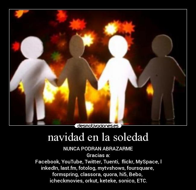 navidad en la soledad - NUNCA PODRAN ABRAZARME
Gracias a:
Facebook, YouTube, Twitter, Tuenti, flickr, MySpace, l
inkedIn, last.fm, fotolog, mytvshows, foursquare,
formspring, classora, quora, hi5, Bebo,
icheckmovies, orkut, keteke, sonico, ETC.