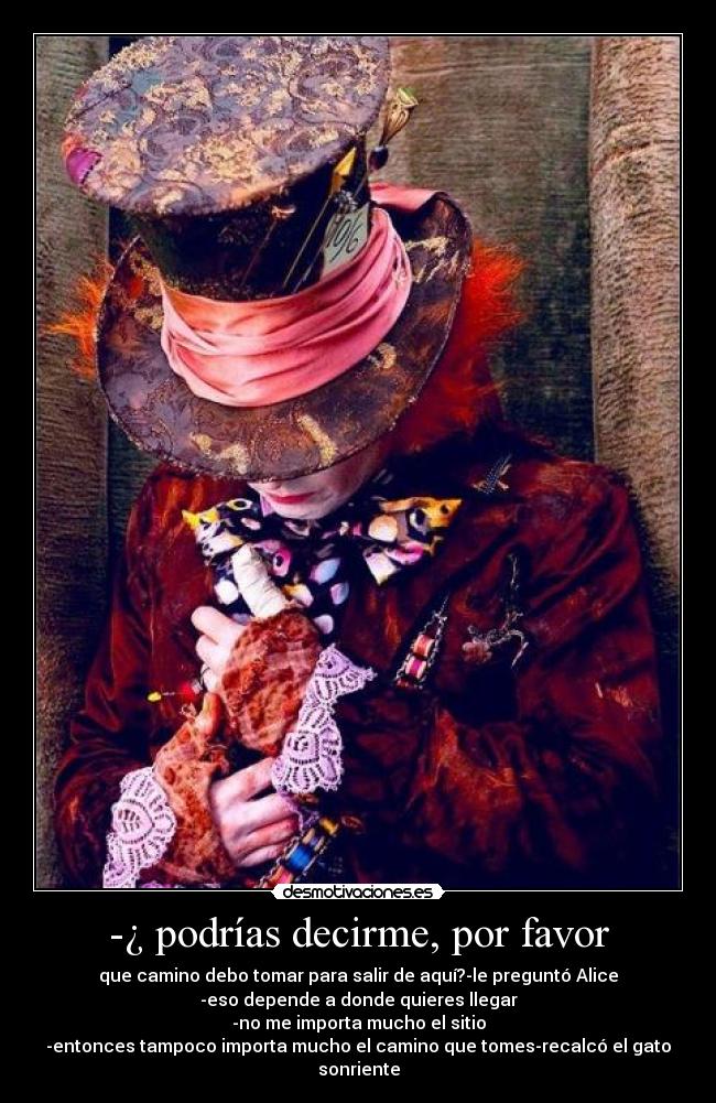 -¿ podrías decirme, por favor - que camino debo tomar para salir de aquí?-le preguntó Alice
-eso depende a donde quieres llegar
-no me importa mucho el sitio
-entonces tampoco importa mucho el camino que tomes-recalcó el gato sonriente