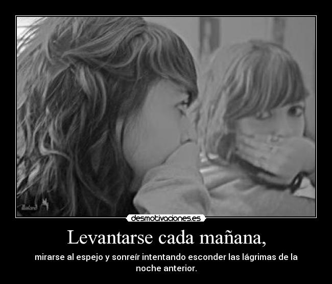 Levantarse cada mañana, - mirarse al espejo y sonreír intentando esconder las lágrimas de la noche anterior.