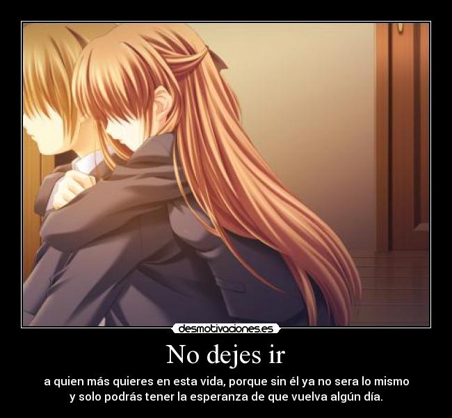 No dejes ir - a quien más quieres en esta vida, porque sin él ya no sera lo mismo
y solo podrás tener la esperanza de que vuelva algún día.