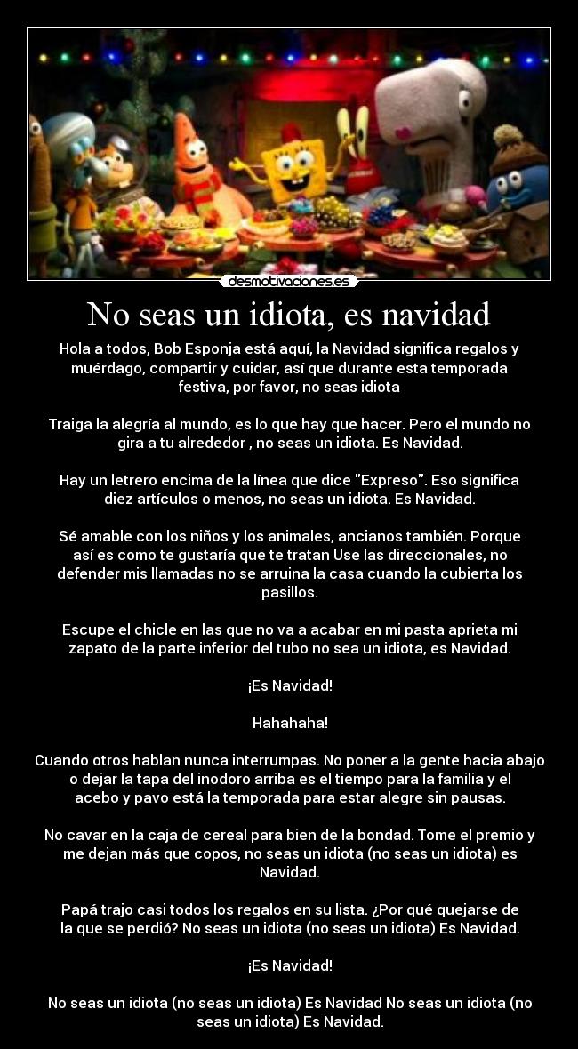No seas un idiota, es navidad - Hola a todos, Bob Esponja está aquí, la Navidad significa regalos y
muérdago, compartir y cuidar, así que durante esta temporada
festiva, por favor, no seas idiota
Traiga la alegría al mundo, es lo que hay que hacer. Pero el mundo no
gira a tu alrededor , no seas un idiota. Es Navidad.
Hay un letrero encima de la línea que dice Expreso. Eso significa
diez artículos o menos, no seas un idiota. Es Navidad.
Sé amable con los niños y los animales, ancianos también. Porque
así es como te gustaría que te tratan Use las direccionales, no
defender mis llamadas no se arruina la casa cuando la cubierta los
pasillos.
Escupe el chicle en las que no va a acabar en mi pasta aprieta mi
zapato de la parte inferior del tubo no sea un idiota, es Navidad.
¡Es Navidad!
Hahahaha!
Cuando otros hablan nunca interrumpas. No poner a la gente hacia abajo
o dejar la tapa del inodoro arriba es el tiempo para la familia y el
acebo y pavo está la temporada para estar alegre sin pausas.
No cavar en la caja de cereal para bien de la bondad. Tome el premio y
me dejan más que copos, no seas un idiota (no seas un idiota) es
Navidad.
Papá trajo casi todos los regalos en su lista. ¿Por qué quejarse de
la que se perdió? No seas un idiota (no seas un idiota) Es Navidad.
¡Es Navidad!
No seas un idiota (no seas un idiota) Es Navidad No seas un idiota (no
seas un idiota) Es Navidad.