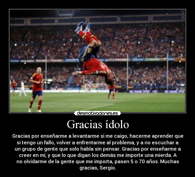 Gracias ídolo - Gracias por enseñarme a levantarme si me caigo, hacerme aprender que
si tengo un fallo, volver a enfrentarme al problema, y a no escuchar a
un grupo de gente que solo habla sin pensar. Gracias por enseñarme a
creer en mí, y que lo que digan los demás me importe una mierda. A
no olvidarme de la gente que me importa, pasen 5 o 70 años. Muchas
gracias, Sergio.