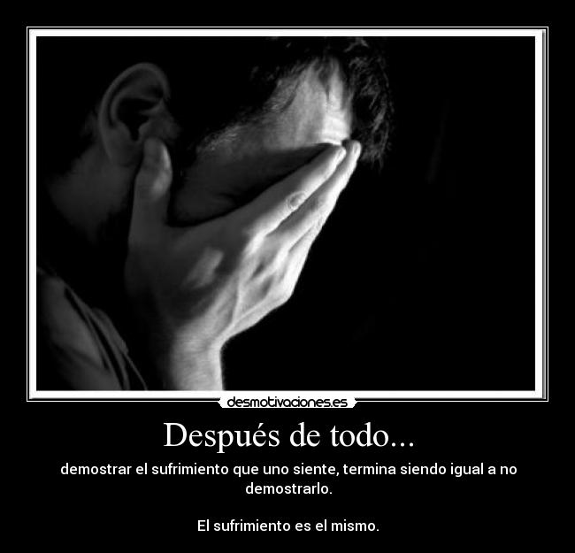 Después de todo... - demostrar el sufrimiento que uno siente, termina siendo igual a no demostrarlo.
El sufrimiento es el mismo.