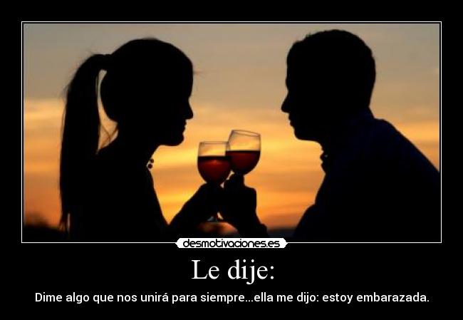 Le dije: - Dime algo que nos unirá para siempre...ella me dijo: estoy embarazada.