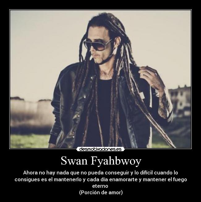 Swan Fyahbwoy - Ahora no hay nada que no pueda conseguir y lo difícil cuando lo
consigues es el mantenerlo y cada día enamorarte y mantener el fuego
eterno 
(Porción de amor)