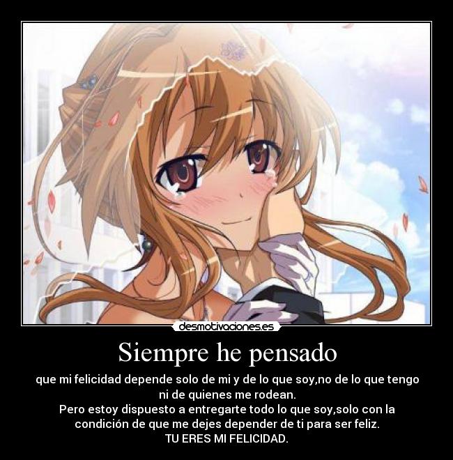 Siempre he pensado - que mi felicidad depende solo de mi y de lo que soy,no de lo que tengo
ni de quienes me rodean.
Pero estoy dispuesto a entregarte todo lo que soy,solo con la
condición de que me dejes depender de ti para ser feliz.
TU ERES MI FELICIDAD.