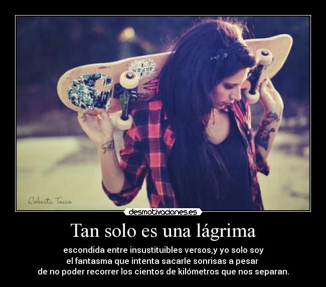 Tan solo es una lágrima - escondida entre insustituibles versos,y yo solo soy
el fantasma que intenta sacarle sonrisas a pesar 
de no poder recorrer los cientos de kilómetros que nos separan.