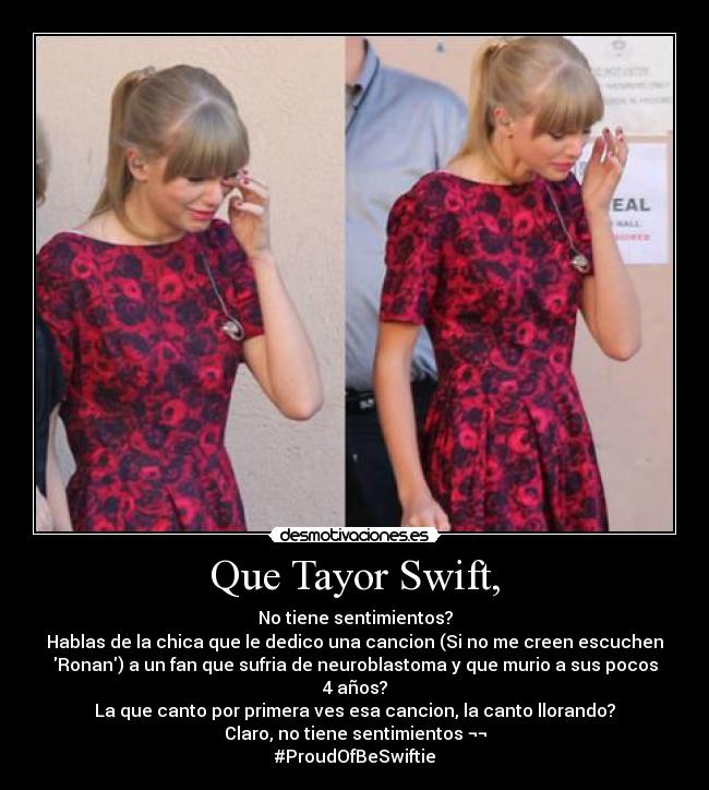 Que Tayor Swift, - No tiene sentimientos?
Hablas de la chica que le dedico una cancion (Si no me creen escuchen
Ronan) a un fan que sufria de neuroblastoma y que murio a sus pocos
4 años?
La que canto por primera ves esa cancion, la canto llorando?
Claro, no tiene sentimientos ¬¬
#ProudOfBeSwiftie