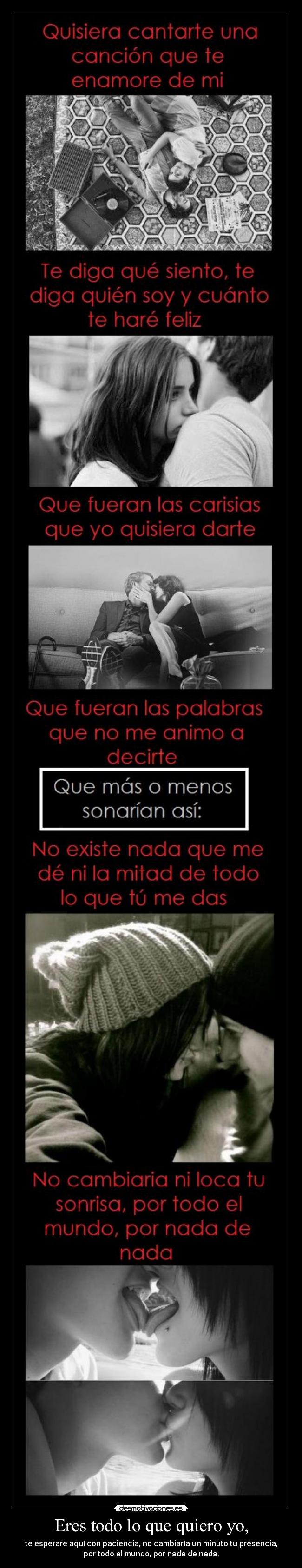 Eres todo lo que quiero yo, - te esperare aquí con paciencia, no cambiaría un minuto tu presencia,
por todo el mundo, por nada de nada.