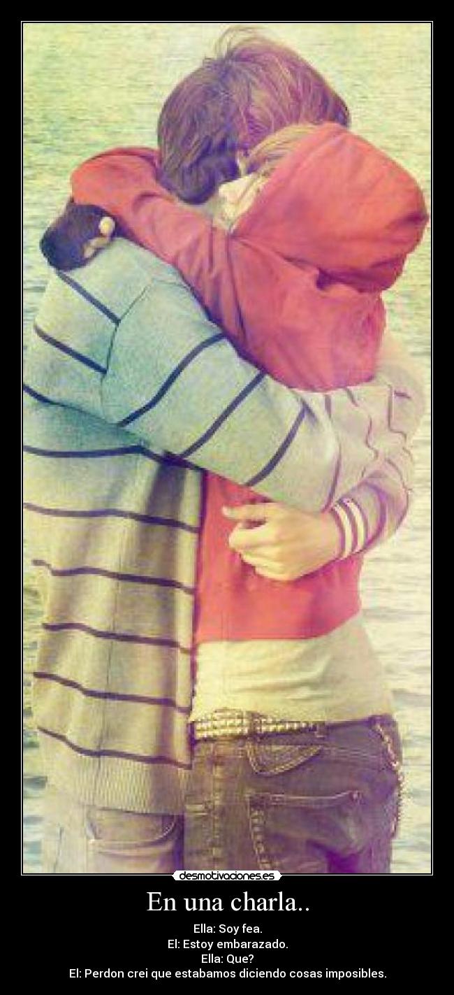 En una charla.. - Ella: Soy fea.
El: Estoy embarazado.
Ella: Que?
El: Perdon crei que estabamos diciendo cosas imposibles.