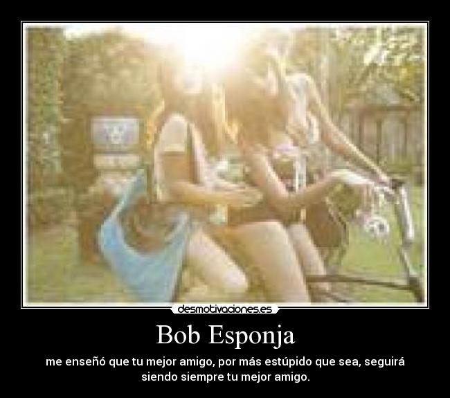 Bob Esponja - me enseñó que tu mejor amigo, por más estúpido que sea, seguirá
siendo siempre tu mejor amigo.