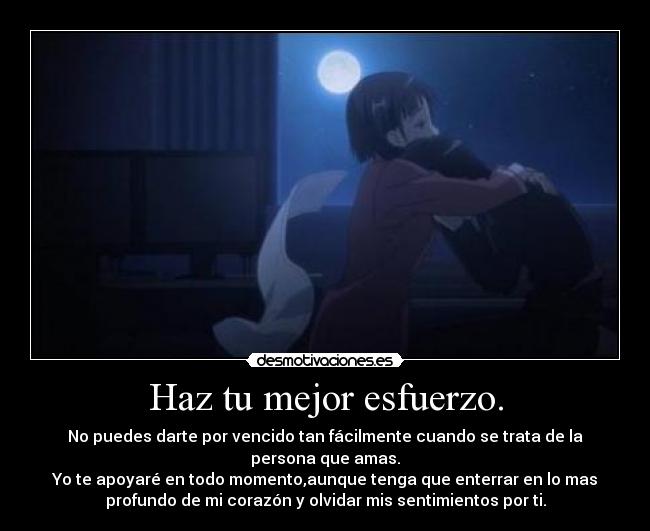 Haz tu mejor esfuerzo. - No puedes darte por vencido tan fácilmente cuando se trata de la
persona que amas.
Yo te apoyaré en todo momento,aunque tenga que enterrar en lo mas
profundo de mi corazón y olvidar mis sentimientos por ti.