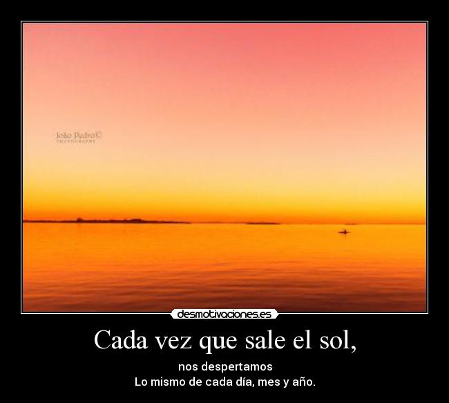 Cada vez que sale el sol, - nos despertamos
Lo mismo de cada día, mes y año.