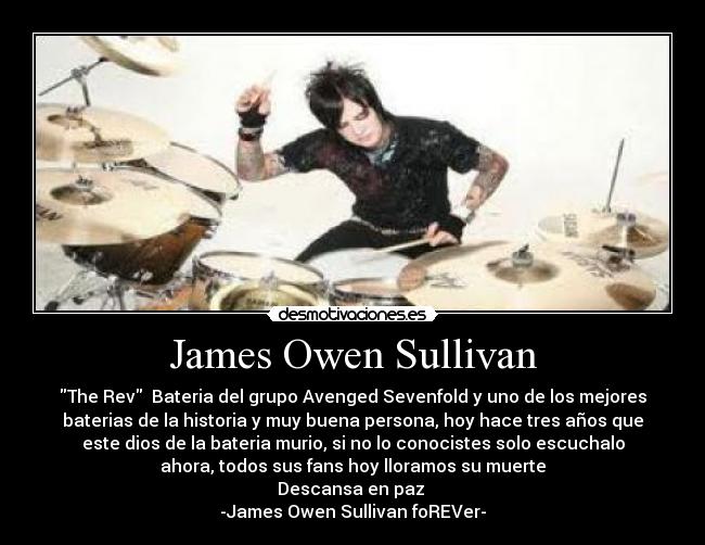 James Owen Sullivan - The Rev  Bateria del grupo Avenged Sevenfold y uno de los mejores
baterias de la historia y muy buena persona, hoy hace tres años que
este dios de la bateria murio, si no lo conocistes solo escuchalo
ahora, todos sus fans hoy lloramos su muerte
Descansa en paz 
-James Owen Sullivan foREVer-