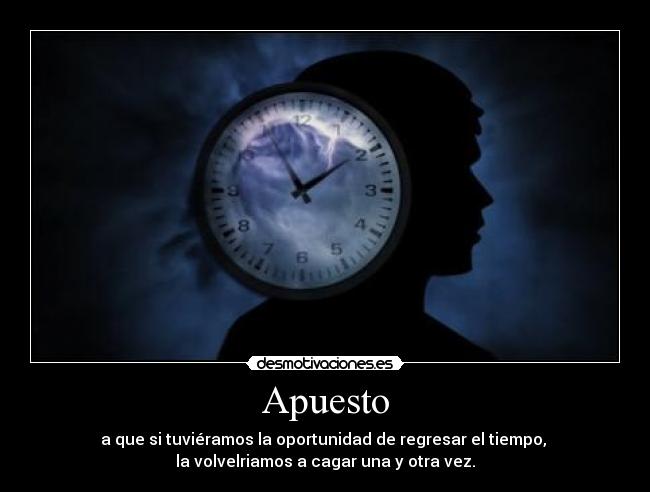 Apuesto - a que si tuviéramos la oportunidad de regresar el tiempo, 
la volvelriamos a cagar una y otra vez.