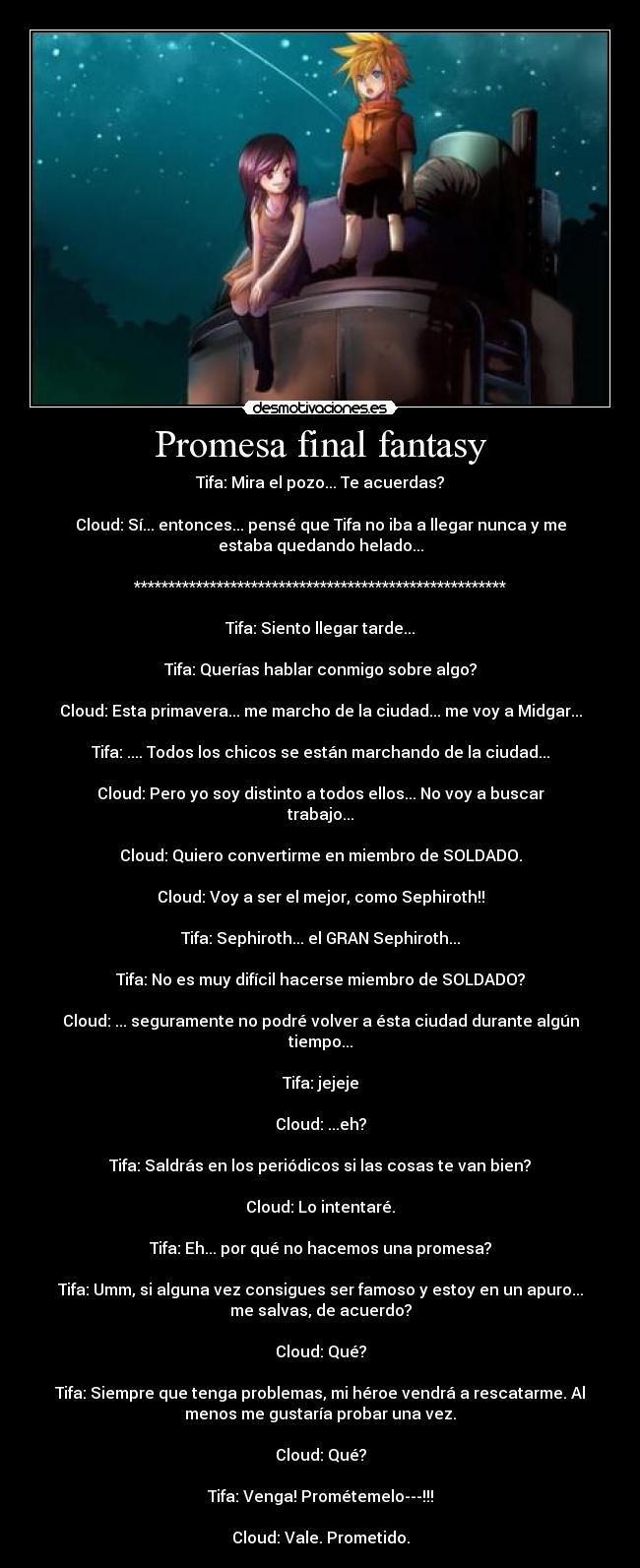 Promesa final fantasy - Tifa: Mira el pozo... Te acuerdas?

Cloud: Sí... entonces... pensé que Tifa no iba a llegar nunca y me
estaba quedando helado...

******************************************************

Tifa: Siento llegar tarde...

Tifa: Querías hablar conmigo sobre algo?

Cloud: Esta primavera... me marcho de la ciudad... me voy a Midgar...

Tifa: .... Todos los chicos se están marchando de la ciudad...

Cloud: Pero yo soy distinto a todos ellos... No voy a buscar
trabajo...

Cloud: Quiero convertirme en miembro de SOLDADO.

Cloud: Voy a ser el mejor, como Sephiroth!!

Tifa: Sephiroth... el GRAN Sephiroth...

Tifa: No es muy difícil hacerse miembro de SOLDADO?

Cloud: ... seguramente no podré volver a ésta ciudad durante algún
tiempo...

Tifa: jejeje

Cloud: ...eh?

Tifa: Saldrás en los periódicos si las cosas te van bien?

Cloud: Lo intentaré.

Tifa: Eh... por qué no hacemos una promesa?

Tifa: Umm, si alguna vez consigues ser famoso y estoy en un apuro...
me salvas, de acuerdo?

Cloud: Qué?

Tifa: Siempre que tenga problemas, mi héroe vendrá a rescatarme. Al
menos me gustaría probar una vez.

Cloud: Qué?

Tifa: Venga! Prométemelo---!!!

Cloud: Vale. Prometido.