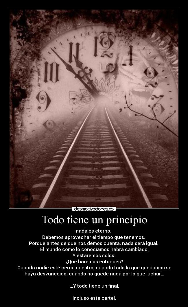 Todo tiene un principio - nada es eterno. 
Debemos aprovechar el tiempo que tenemos. 
Porque antes de que nos demos cuenta, nada será igual. 
El mundo como lo conocíamos habrá cambiado.
Y estaremos solos.
¿Qué haremos entonces?
Cuando nadie esté cerca nuestro, cuando todo lo que queríamos se
haya desvanecido, cuando no quede nada por lo que luchar...

...Y todo tiene un final.

Incluso este cartel.