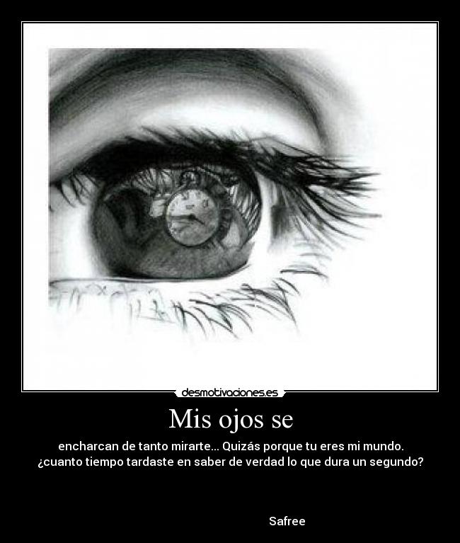 Mis ojos se - encharcan de tanto mirarte... Quizás porque tu eres mi mundo.
¿cuanto tiempo tardaste en saber de verdad lo que dura un segundo?


                                                                      
                                        Safree