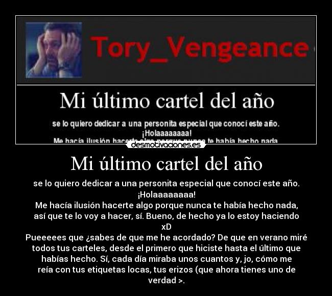Mi último cartel del año - se lo quiero dedicar a una personita especial que conocí este año.
¡Holaaaaaaaa!
Me hacía ilusión hacerte algo porque nunca te había hecho nada,
así que te lo voy a hacer, sí. Bueno, de hecho ya lo estoy haciendo
xD
Pueeeees que ¿sabes de que me he acordado? De que en verano miré
todos tus carteles, desde el primero que hiciste hasta el último que
habías hecho. Sí, cada día miraba unos cuantos y, jo, cómo me
reía con tus etiquetas locas, tus erizos (que ahora tienes uno de
verdad >.