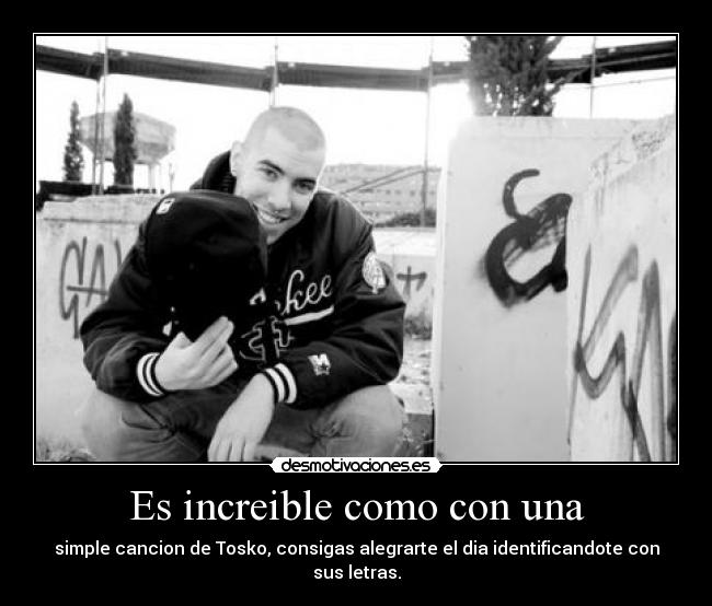 Es increible como con una - simple cancion de Tosko, consigas alegrarte el dia identificandote con sus letras.