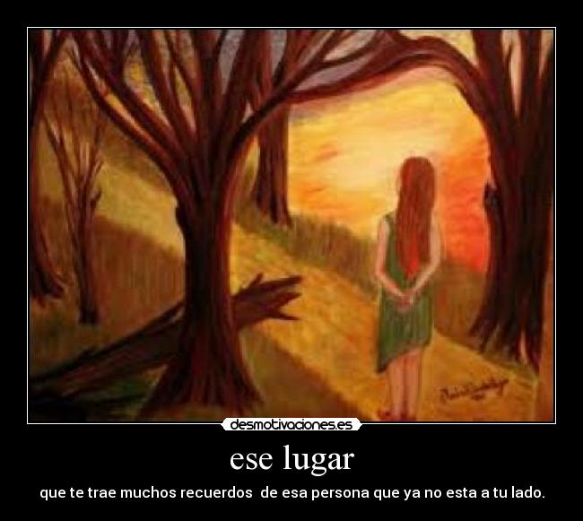 ese lugar - que te trae muchos recuerdos  de esa persona que ya no esta a tu lado.