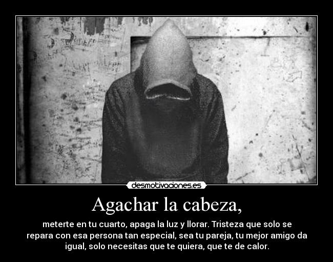 Agachar la cabeza, - meterte en tu cuarto, apaga la luz y llorar. Tristeza que solo se
repara con esa persona tan especial, sea tu pareja, tu mejor amigo da
igual, solo necesitas que te quiera, que te de calor.