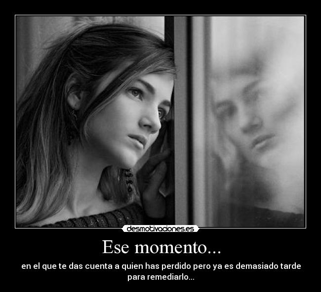 Ese momento... - en el que te das cuenta a quien has perdido pero ya es demasiado tarde
para remediarlo...