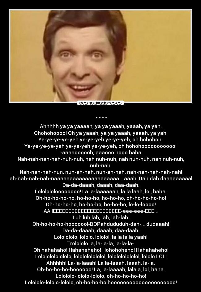 .... - Ahhhhh ya ya yaaaah, ya ya yaaah, yaaah, ya yah.
Ohohohoooo! Oh ya yaaah, ya ya yaaah, yaaah, ya yah.
Ye-ye-ye-ye-yeh ye-ye-yeh ye-ye-yeh, oh hohohoh.
Ye-ye-ye-ye-yeh ye-ye-yeh ye-ye-yeh, oh hohohooooooooooo!
-aaaaoooooh, aaaooo hooo haha
Nah-nah-nah-nah-nuh-nuh, nah nuh-nuh, nah nuh-nuh, nah nuh-nuh, nuh-nah.
Nah-nah-nah-nun, nun-ah-nah, nun-ah-nah, nah-nah-nah-nah-nah!
Nah-nah-nah-nah-naaaaaaaaaaaaaaaaaaaaa… aaah! Dah dah daaaaaaaaah
Da-da-daaah, daaah, daa-daah.
Lololololoooooooo! La la-laaaaaah, la la laah, lol, haha.
Oh-ho-ho-ho-ho, ho-ho-ho, ho-ho-ho, oh-ho-ho-ho-ho!
Oh-ho-ho-ho, ho-ho-ho, ho-ho-ho, lo-lo-loooo!
AAIIEEEEEEEEEEEEEEEEEEEEEE-eee-eee-EEE…
Luh luh lah, lah, lah-lah.
Oh-ho-ho-ho-hoooooo!-BOPahdududuh-dah-… dudaaah!
Da-da-daaah, daaah, daa-daah.
Lololololo, lololo, lololol, la la la la yaah!
Trolololo la, la-la-la, la-la-la-
Oh hahahaho! Hahaheheho! Hohohoheho! Hahahaheho!
Lolololololololo, lololololololol, lololololololol, lololo LOL!
Ahhhhh! La-la-laaah! La la-laaah, laaah, la-la.
Oh-ho-ho-ho-hoooooo! La, la-laaaah, lalala, lol, haha.
Lolololo-lololo-lololo, oh-ho-ho-ho-ho!
Lolololo-lololo-lololo, oh-ho-ho-ho hooooooooooooooooooooo!